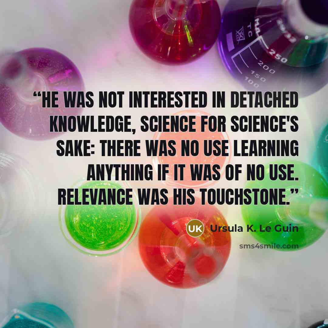 “He was not interested in detached knowledge, science for science's sake: there was no use learning anything if it was of no use. Relevance was his touchstone.” quote by Ursula K. Le Guin