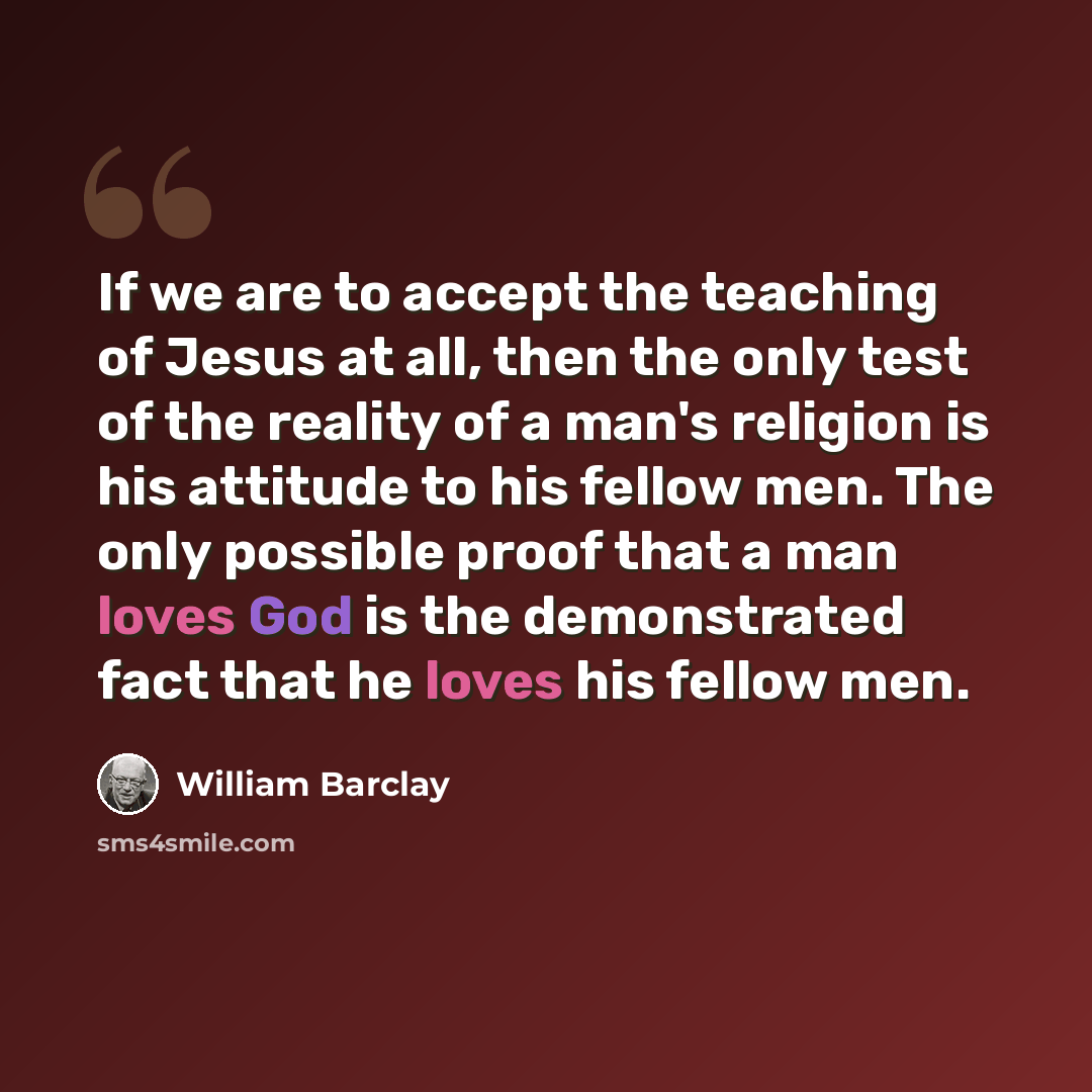“If we are to accept the teaching of Jesus at all, then the only test of the reality of a man's religion is his attitude to his fellow men. The only possible proof that a man loves God is the demonstrated fact that he loves his fellow men.” quote by William Barclay