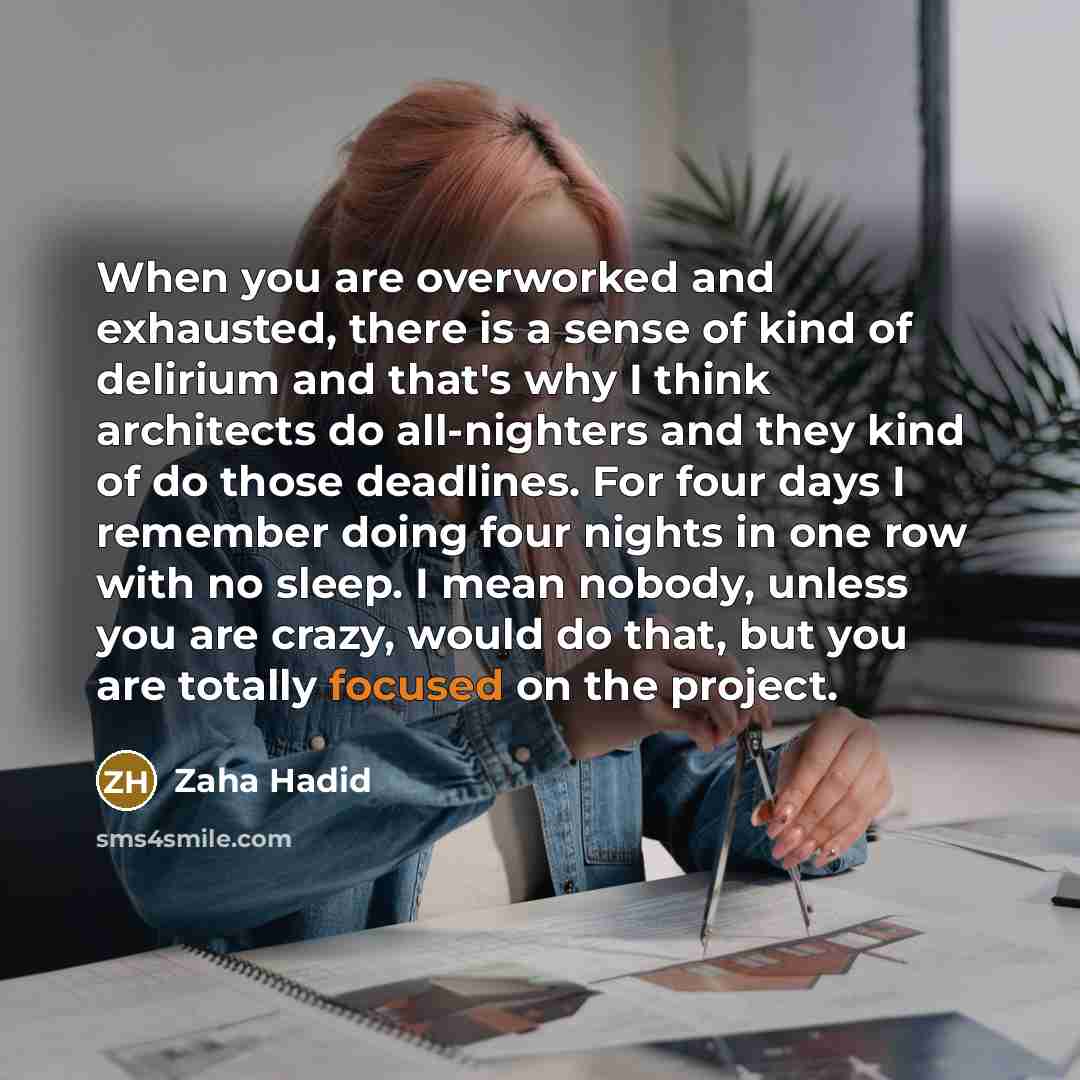 “When you are overworked and exhausted, there is a sense of kind of delirium and that's why I think architects do all-nighters and they kind of do those deadlines. For four days I remember doing four nights in one row with no sleep. I mean nobody, unless you are crazy, would do that, but you are…” quote by Zaha Hadid