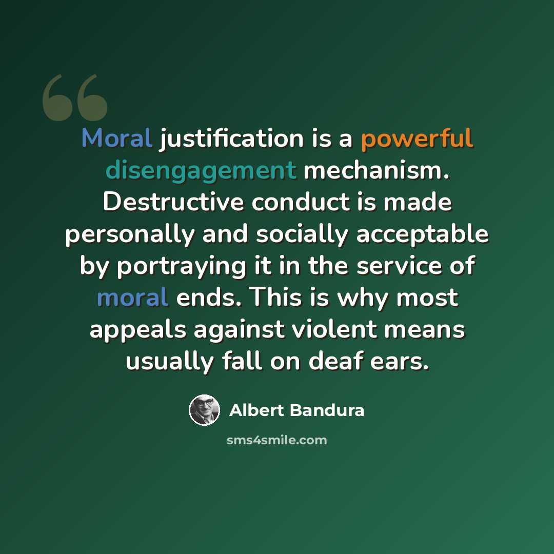 “Moral justification is a powerful disengagement mechanism. Destructive conduct is made personally and socially acceptable by portraying it in the service of moral ends. This is why most appeals against violent means usually fall on deaf ears.” quote by Albert Bandura