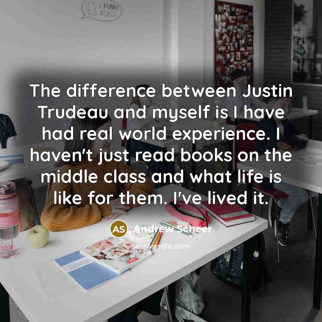 “The difference between Justin Trudeau and myself is I have had real world experience. I haven't just read books on the middle class and what life is like for them. I've lived it.” quote by Andrew Scheer