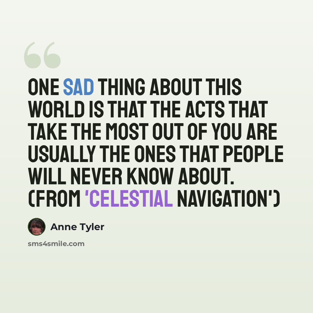 “One sad thing about this world is that the acts that take the most out of you are usually the ones that people will never know about. (from 'Celestial Navigation')” quote by Anne Tyler