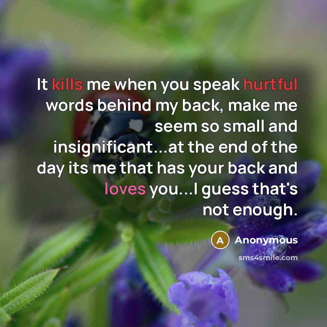 “It kills me when you speak hurtful words behind my back, make me seem so small and insignificant...at the end of the day its me that has your back and loves you...I guess that's not enough.” quote by Anonymous