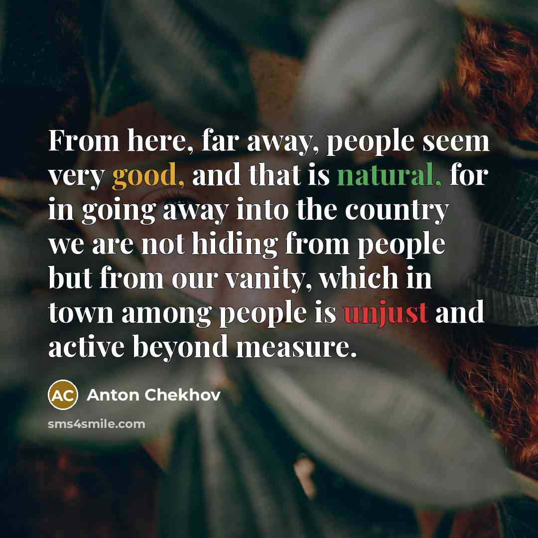 “From here, far away, people seem very good, and that is natural, for in going away into the country we are not hiding from people but from our vanity, which in town among people is unjust and active beyond measure.” quote by Anton Chekhov