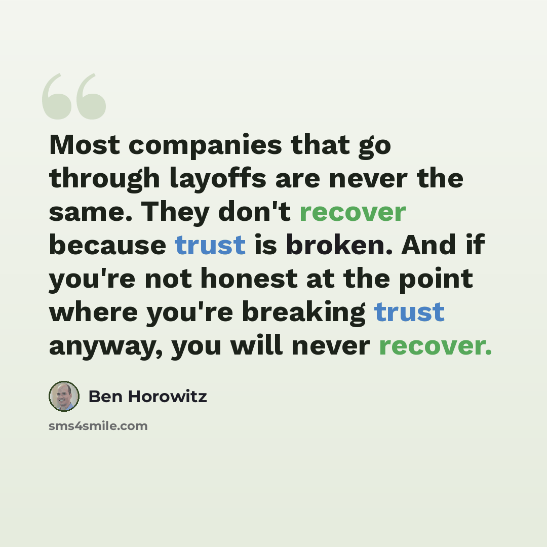 “Most companies that go through layoffs are never the same. They don't recover because trust is broken. And if you're not honest at the point where you're breaking trust anyway, you will never recover.” quote by Ben Horowitz