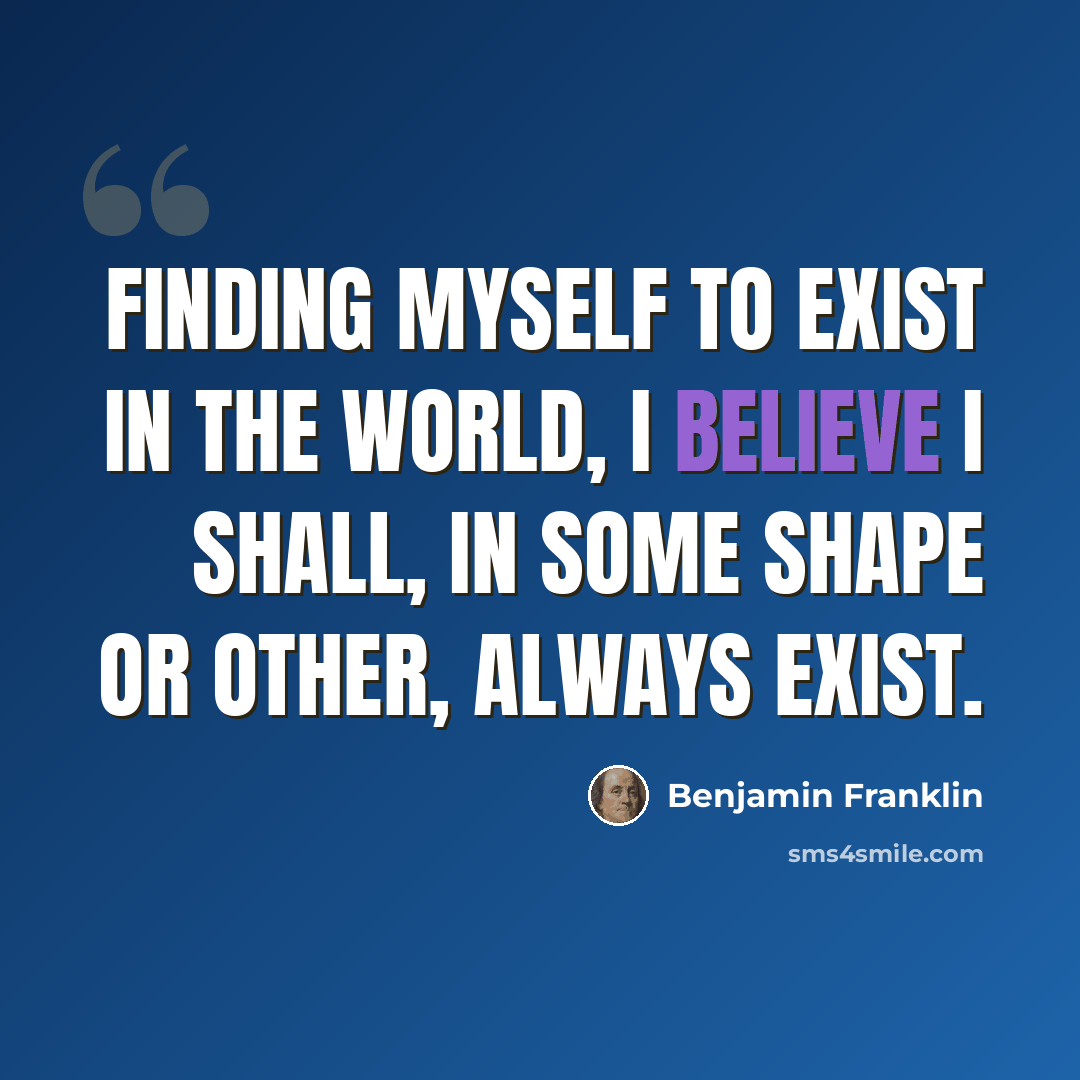 “Finding myself to exist in the world, I believe I shall, in some shape or other, always exist.” quote by Benjamin Franklin