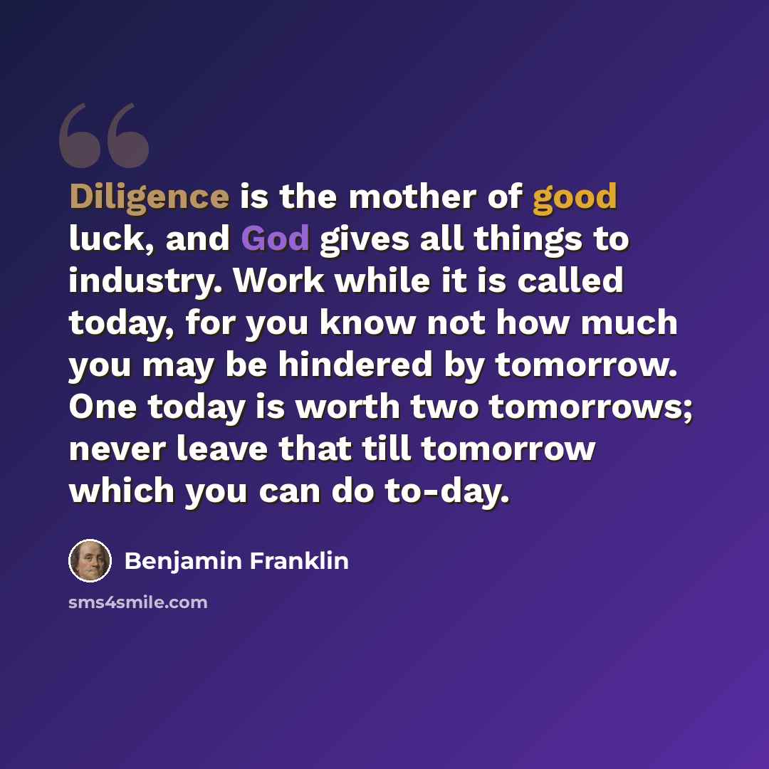 “Diligence is the mother of good luck, and God gives all things to industry. Work while it is called today, for you know not how much you may be hindered by tomorrow. One today is worth two tomorrows; never leave that till tomorrow which you can do to-day.” quote by Benjamin Franklin