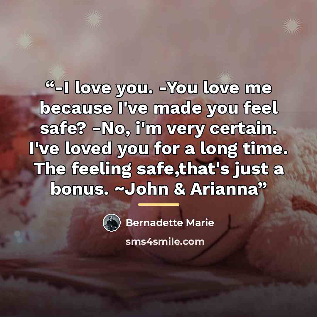 “-I love you. -You love me because I've made you feel safe? -No, i'm very certain. I've loved you for a long time. The feeling safe,that's just a bonus. ~John & Arianna” quote by Bernadette Marie