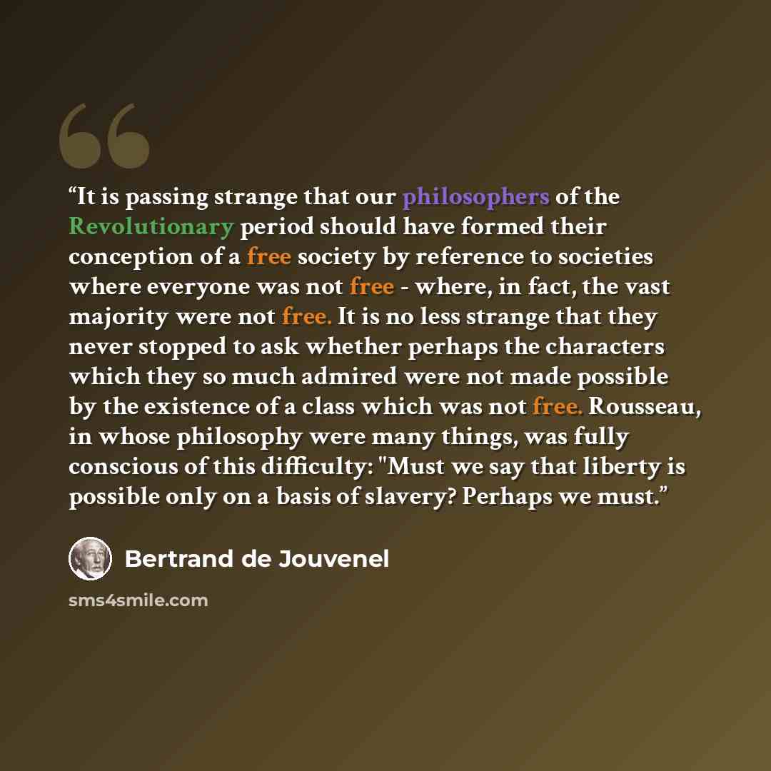 “It is passing strange that our philosophers of the Revolutionary period should have formed their conception of a free society by reference to societies where everyone was not free - where, in fact, the vast majority were not free. It is no less strange that they never stopped to ask whether…” quote by Bertrand De Jouvenel