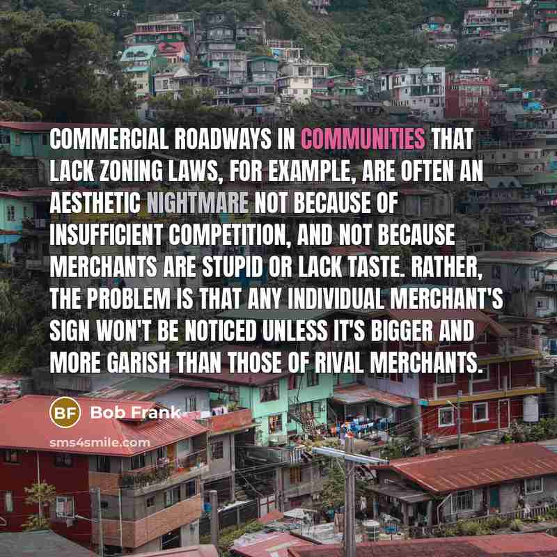 “Commercial roadways in communities that lack zoning laws, for example, are often an aesthetic nightmare not because of insufficient competition, and not because merchants are stupid or lack taste. Rather, the problem is that any individual merchant's sign won't be noticed unless it's bigger and…” quote by Bob Frank