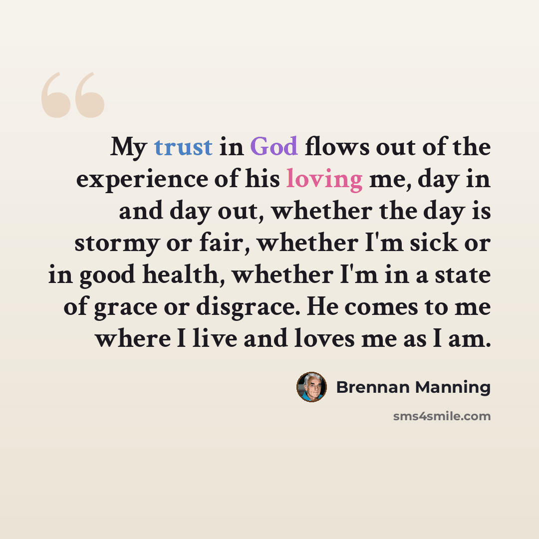 “My trust in God flows out of the experience of his loving me, day in and day out, whether the day is stormy or fair, whether I'm sick or in good health, whether I'm in a state of grace or disgrace. He comes to me where I live and loves me as I am.” quote by Brennan Manning