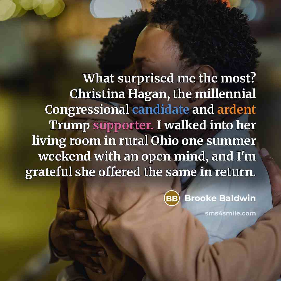 “What surprised me the most? Christina Hagan, the millennial Congressional candidate and ardent Trump supporter. I walked into her living room in rural Ohio one summer weekend with an open mind, and I'm grateful she offered the same in return.” quote by Brooke Baldwin