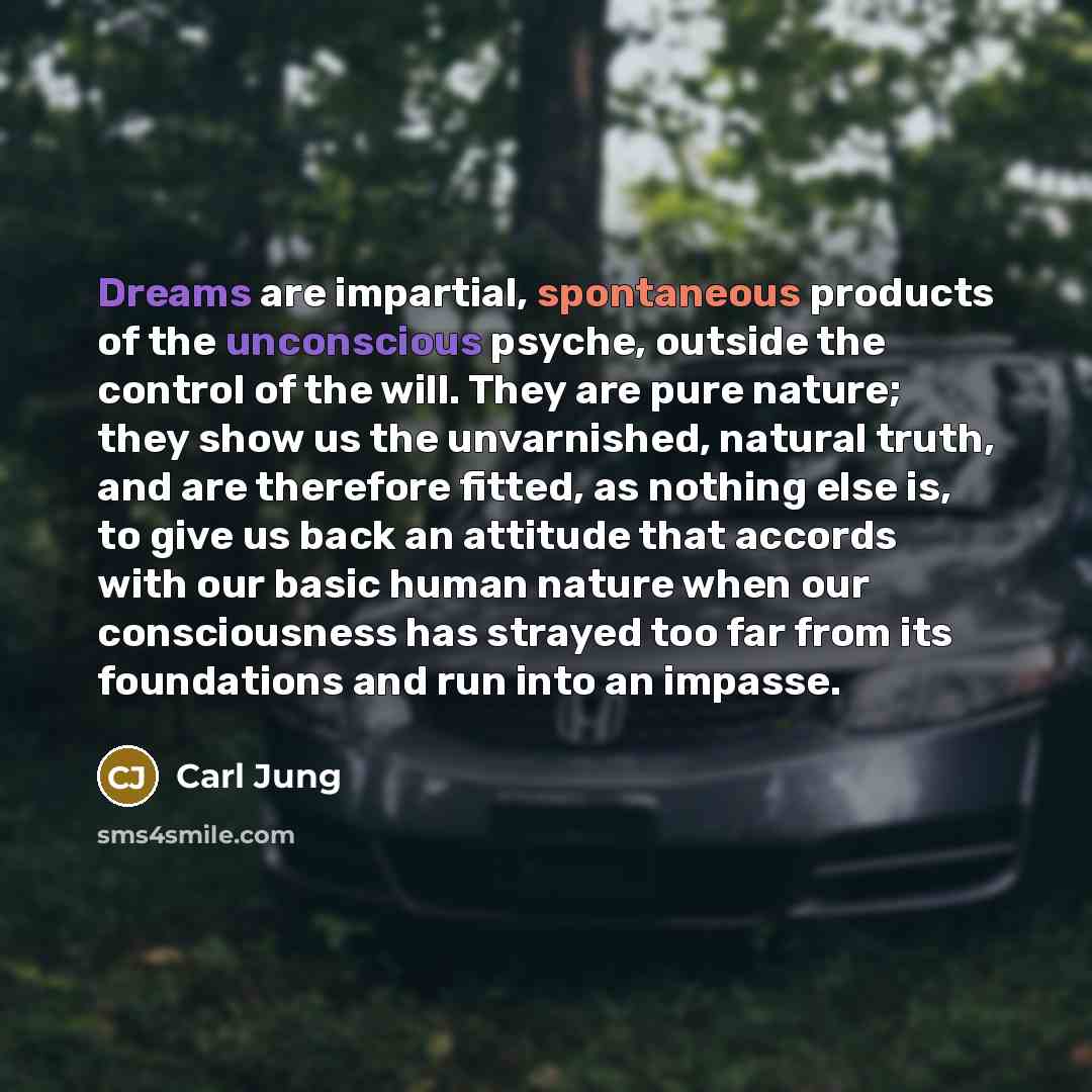 “Dreams are impartial, spontaneous products of the unconscious psyche, outside the control of the will. They are pure nature; they show us the unvarnished, natural truth, and are therefore fitted, as nothing else is, to give us back an attitude that accords with our basic human nature when our…” quote by Carl Jung