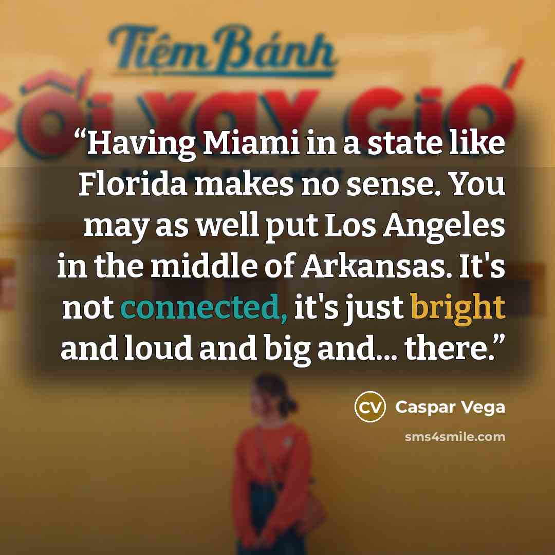 “Having Miami in a state like Florida makes no sense. You may as well put Los Angeles in the middle of Arkansas. It's not connected, it's just bright and loud and big and... there.” quote by Caspar Vega