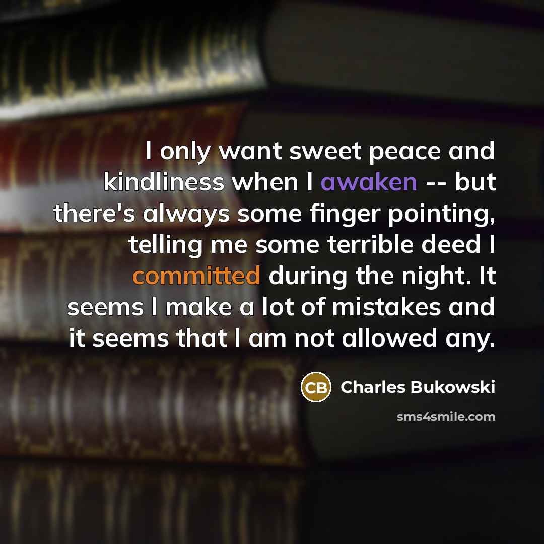 “I only want sweet peace and kindliness when I awaken -- but there's always some finger pointing, telling me some terrible deed I committed during the night. It seems I make a lot of mistakes and it seems that I am not allowed any.” quote by Charles Bukowski