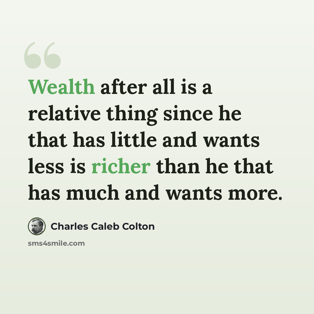 “Wealth after all is a relative thing since he that has little and wants less is richer than he that has much and wants more.” quote by Charles Caleb Colton