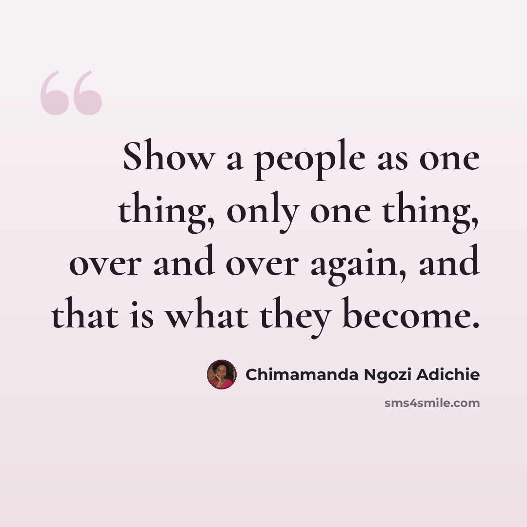 “Show a people as one thing, only one thing, over and over again, and that is what they become.” quote by Chimamanda Ngozi Adichie