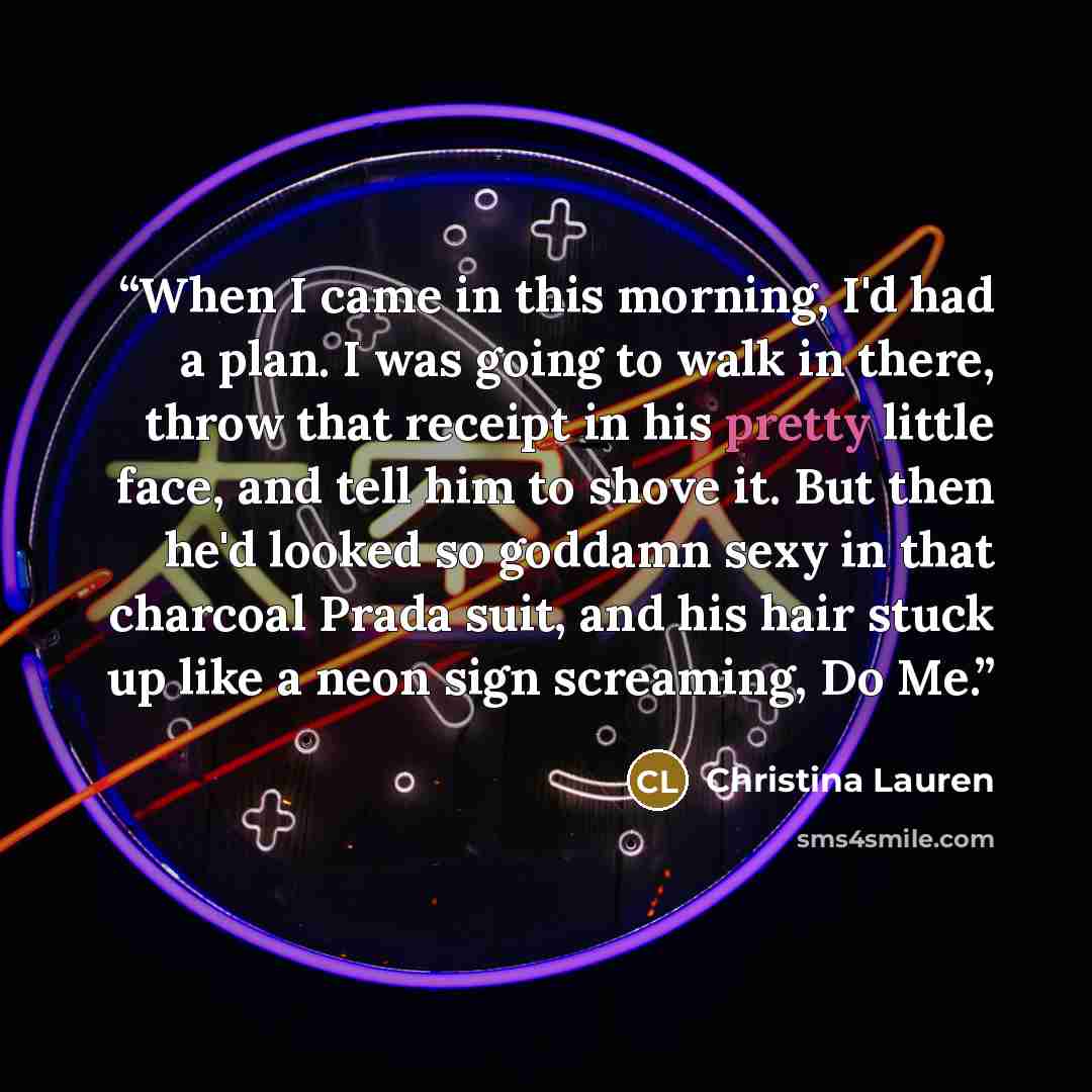 “When I came in this morning, I'd had a plan. I was going to walk in there, throw that receipt in his pretty little face, and tell him to shove it. But then he'd looked so goddamn sexy in that charcoal Prada suit, and his hair stuck up like a neon sign screaming, Do Me.” quote by Christina Lauren