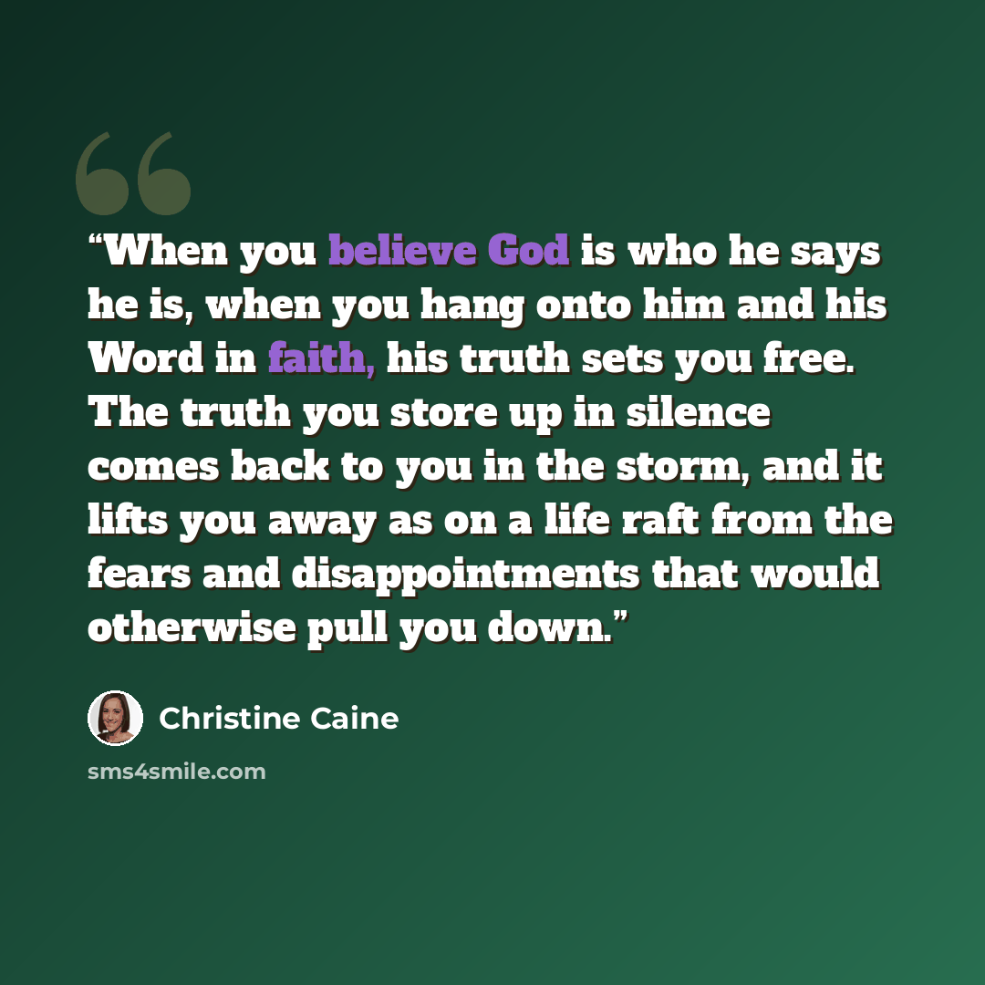 “When you believe God is who he says he is, when you hang onto him and his Word in faith, his truth sets you free. The truth you store up in silence comes back to you in the storm, and it lifts you away as on a life raft from the fears and disappointments that would otherwise pull you down.” quote by Christine Caine