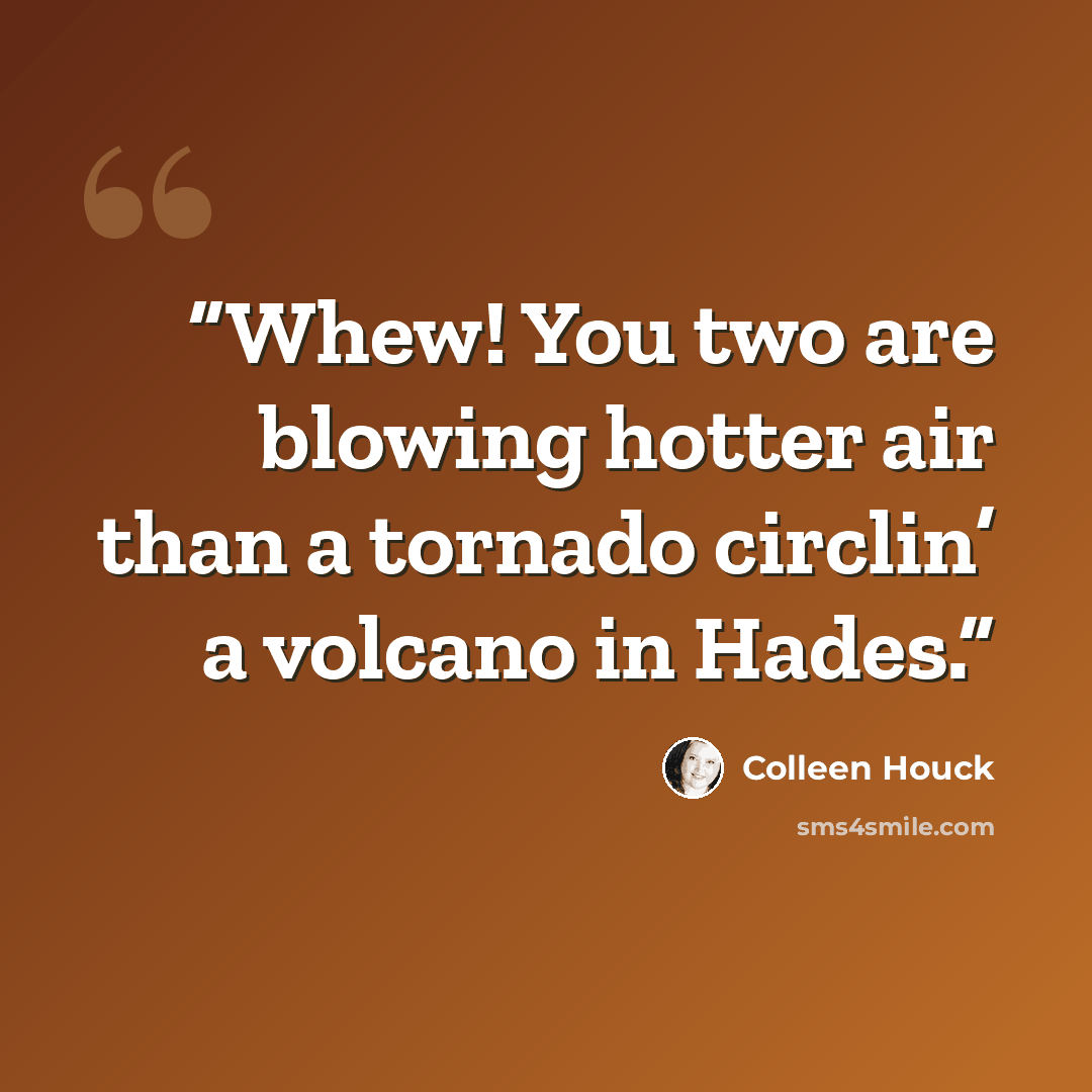 “Whew! You two are blowing hotter air than a tornado circlin’ a volcano in Hades.” quote by Colleen Houck