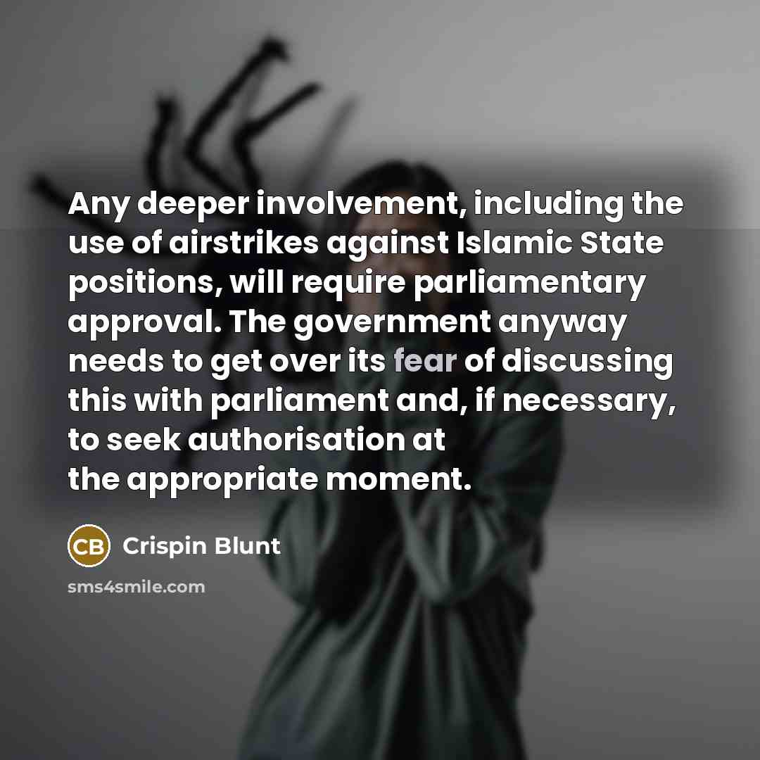 “Any deeper involvement, including the use of airstrikes against Islamic State positions, will require parliamentary approval. The government anyway needs to get over its fear of discussing this with parliament and, if necessary, to seek authorisation at the appropriate moment.” quote by Crispin Blunt