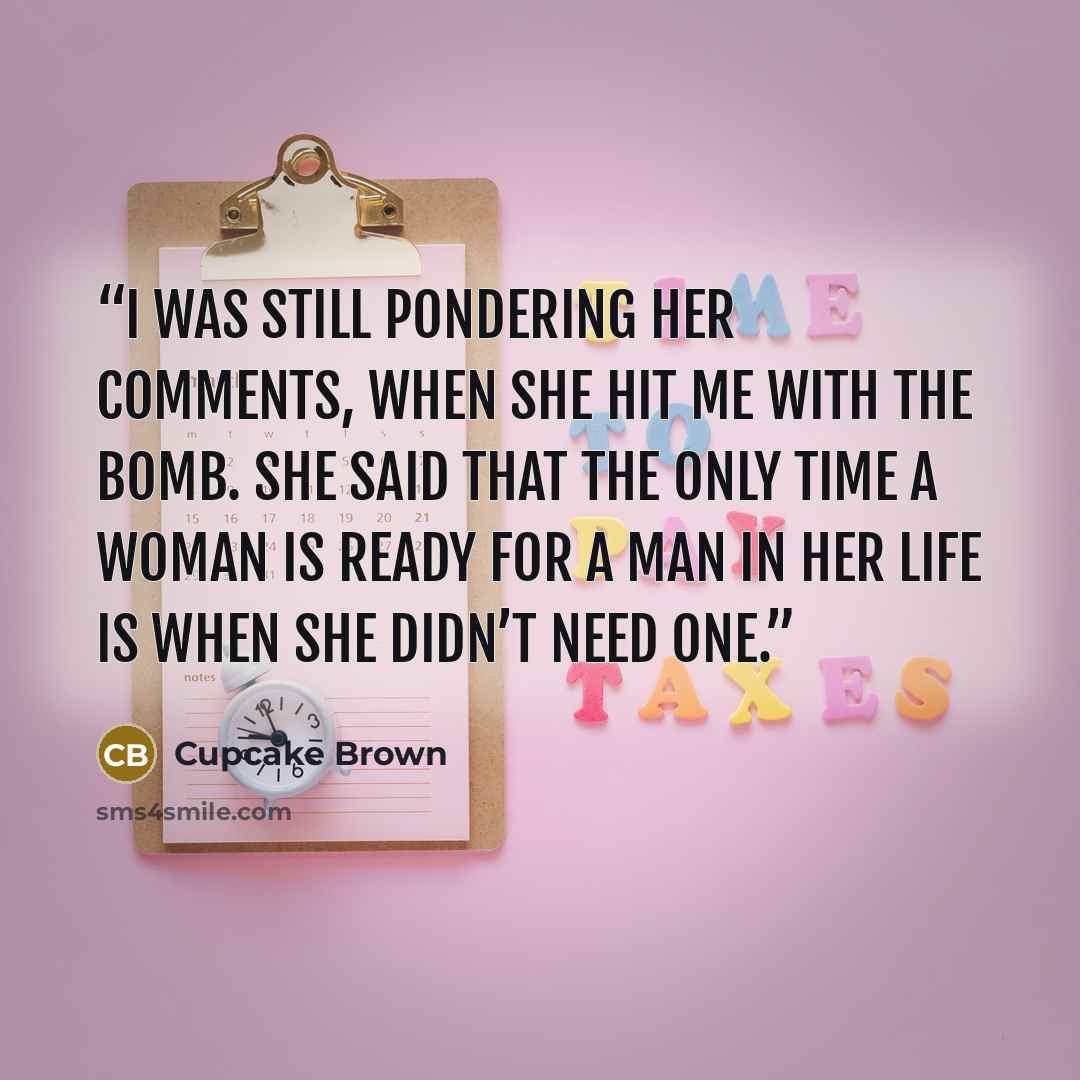 “I was still pondering her comments, when she hit me with the bomb. She said that the only time a woman is ready for a man in her life is when she didn’t need one.” quote by Cupcake Brown