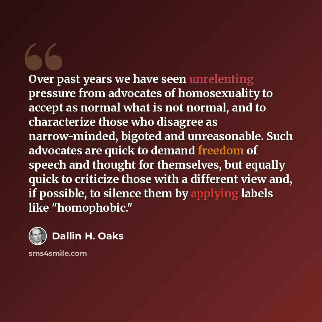 “Over past years we have seen unrelenting pressure from advocates of homosexuality to accept as normal what is not normal, and to characterize those who disagree as narrow-minded, bigoted and unreasonable. Such advocates are quick to demand freedom of speech and thought for themselves, but equally…” quote by Dallin H. Oaks