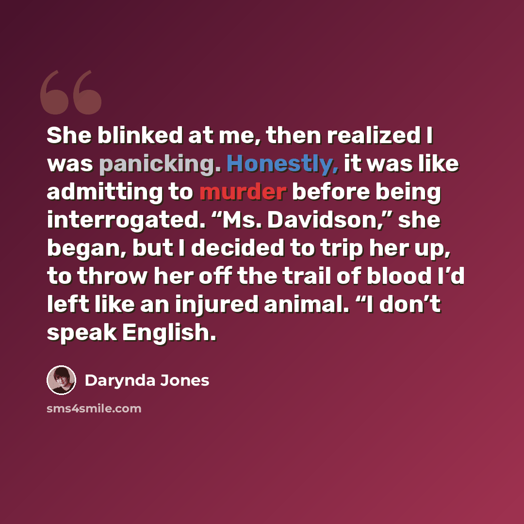 “She blinked at me, then realized I was panicking. Honestly, it was like admitting to murder before being interrogated. “Ms. Davidson,” she began, but I decided to trip her up, to throw her off the trail of blood I’d left like an injured animal. “I don’t speak English.” quote by Darynda Jones