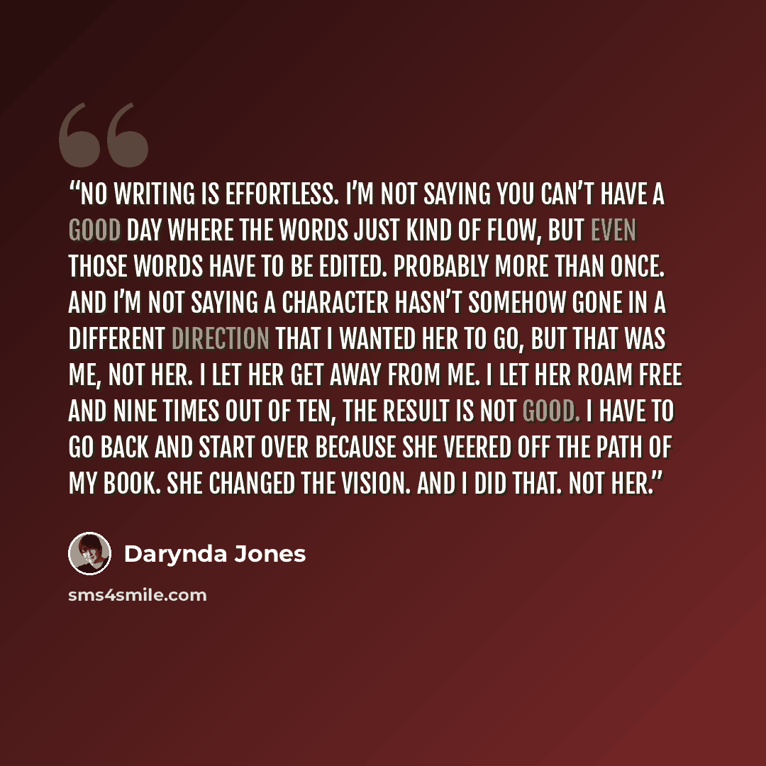 “No writing is effortless. I’m not saying you can’t have a good day where the words just kind of flow, but even those words have to be edited. Probably more than once. And I’m not saying a character hasn’t somehow gone in a different direction that I wanted her to go, but that was me, not her. I…” quote by Darynda Jones