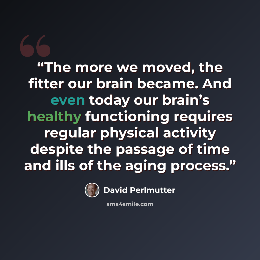 “The more we moved, the fitter our brain became. And even today our brain’s healthy functioning requires regular physical activity despite the passage of time and ills of the aging process.” quote by David Perlmutter