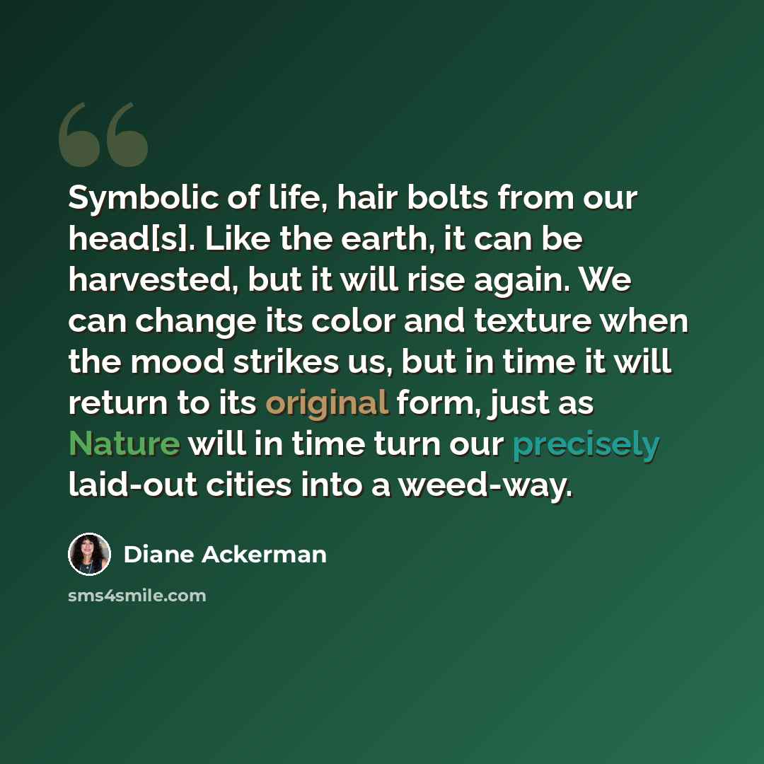 “Symbolic of life, hair bolts from our head[s]. Like the earth, it can be harvested, but it will rise again. We can change its color and texture when the mood strikes us, but in time it will return to its original form, just as Nature will in time turn our precisely laid-out cities into a weed-way.” quote by Diane Ackerman