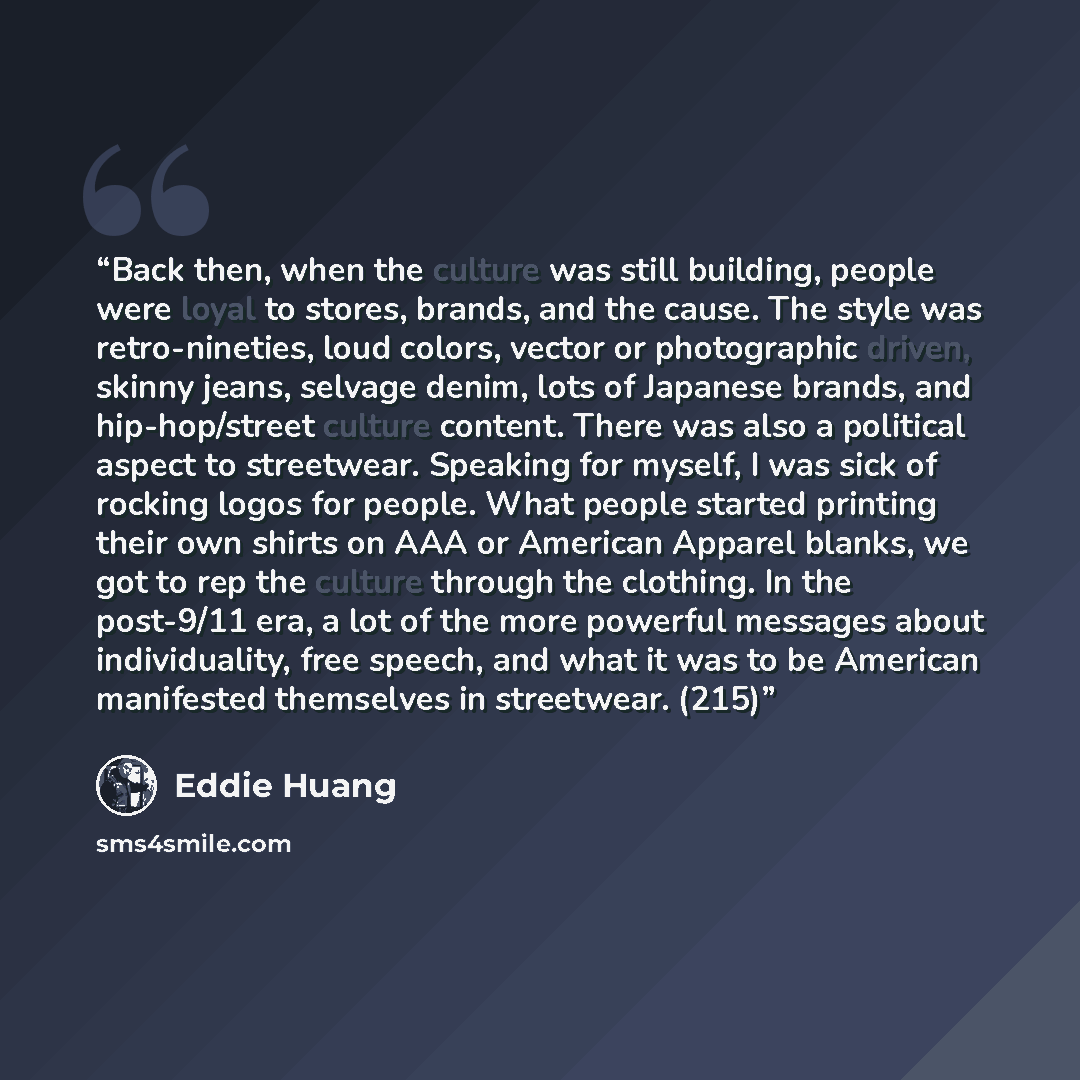 “Back then, when the culture was still building, people were loyal to stores, brands, and the cause. The style was retro-nineties, loud colors, vector or photographic driven, skinny jeans, selvage denim, lots of Japanese brands, and hip-hop/street culture content. There was also a political aspect…” quote by Eddie Huang