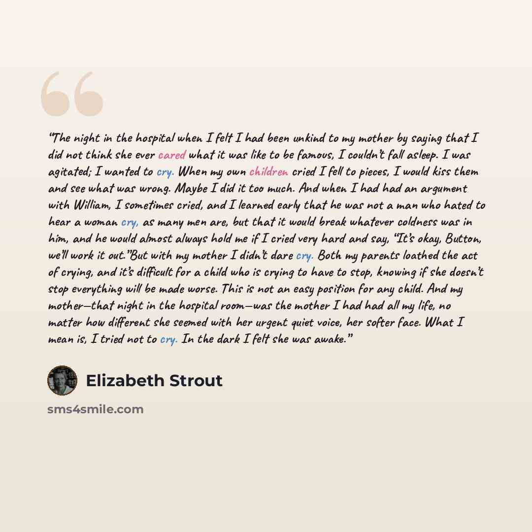 “The night in the hospital when I felt I had been unkind to my mother by saying that I did not think she ever cared what it was like to be famous, I couldn’t fall asleep. I was agitated; I wanted to cry. When my own children cried I fell to pieces, I would kiss them and see what was wrong. Maybe I…” quote by Elizabeth Strout