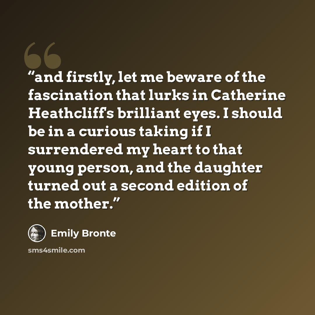 “and firstly, let me beware of the fascination that lurks in Catherine Heathcliff's brilliant eyes. I should be in a curious taking if I surrendered my heart to that young person, and the daughter turned out a second edition of the mother.” quote by Emily Brontë