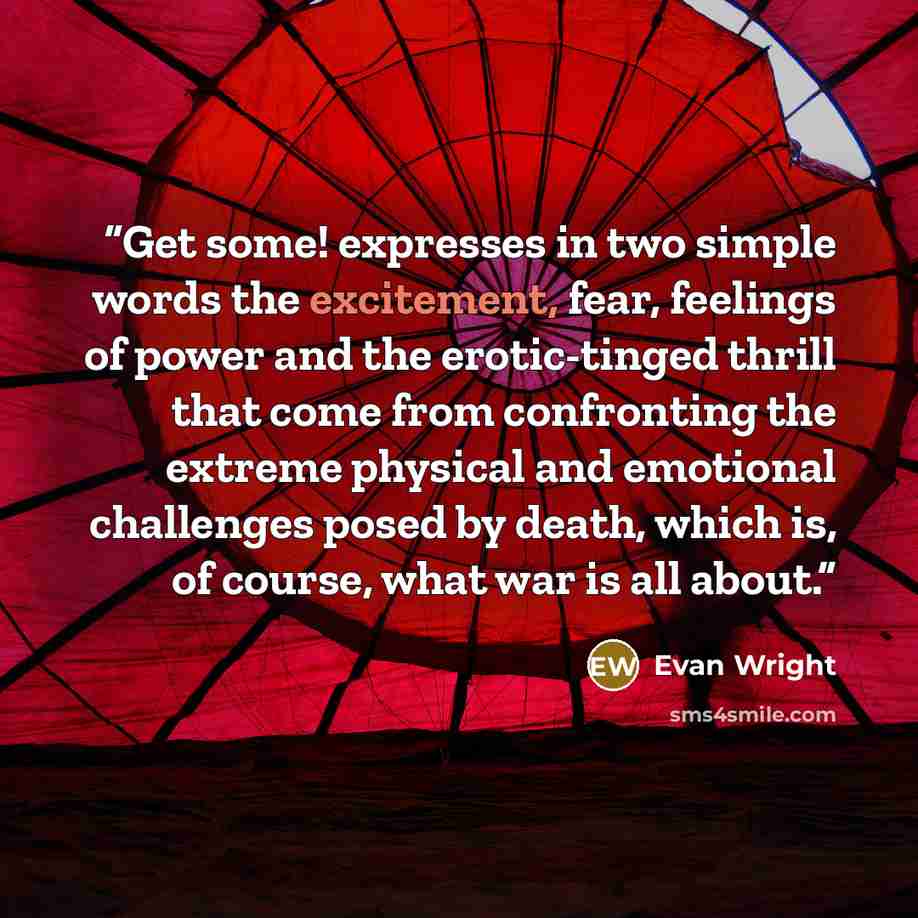 “Get some! expresses in two simple words the excitement, fear, feelings of power and the erotic-tinged thrill that come from confronting the extreme physical and emotional challenges posed by death, which is, of course, what war is all about.” quote by Evan Wright