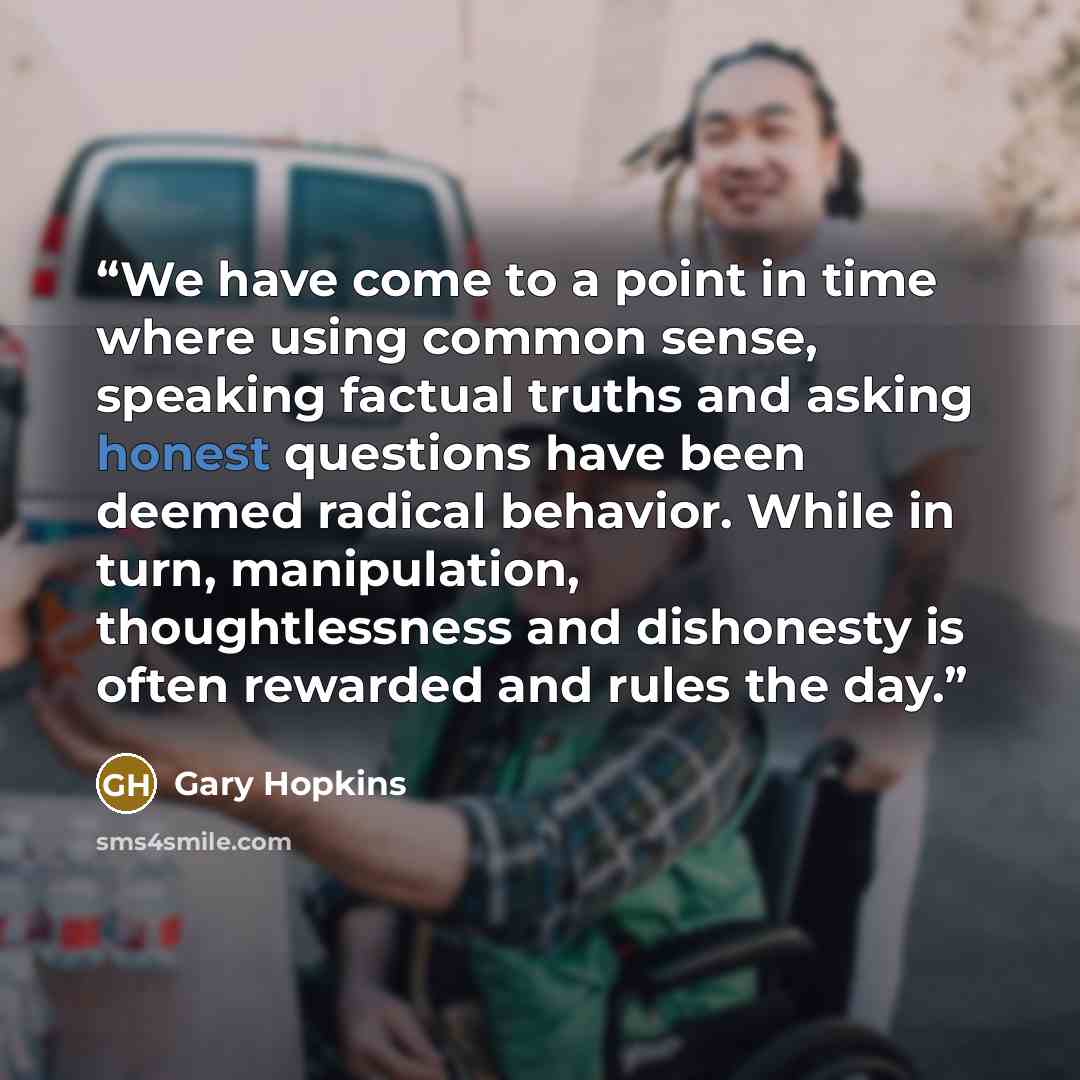 “We have come to a point in time where using common sense, speaking factual truths and asking honest questions have been deemed radical behavior. While in turn, manipulation, thoughtlessness and dishonesty is often rewarded and rules the day.” quote by Gary Hopkins