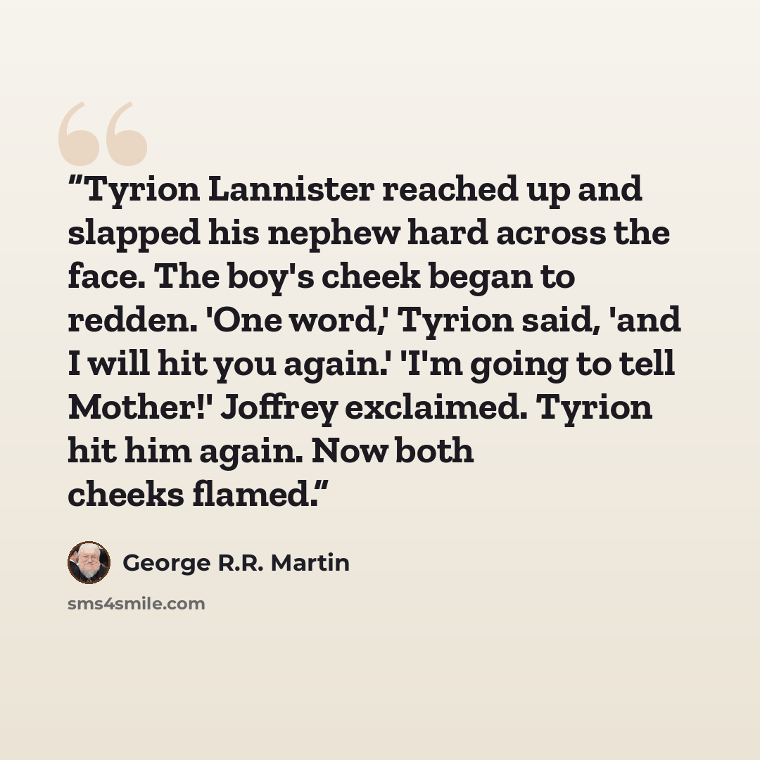 “Tyrion Lannister reached up and slapped his nephew hard across the face. The boy's cheek began to redden. 'One word,' Tyrion said, 'and I will hit you again.' 'I'm going to tell Mother!' Joffrey exclaimed. Tyrion hit him again. Now both cheeks flamed.” quote by George R.R. Martin