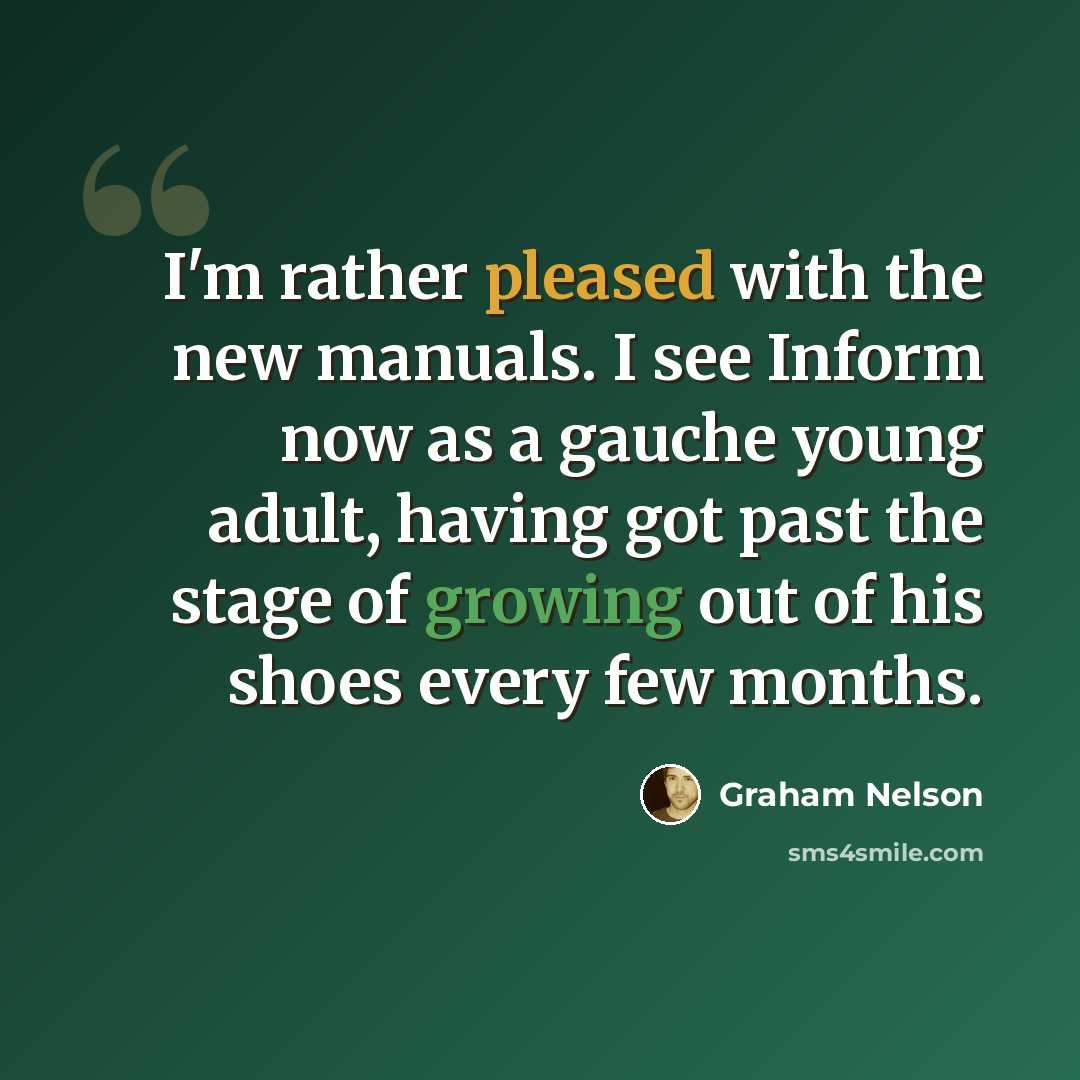 “I'm rather pleased with the new manuals. I see Inform now as a gauche young adult, having got past the stage of growing out of his shoes every few months.” quote by Graham Nelson