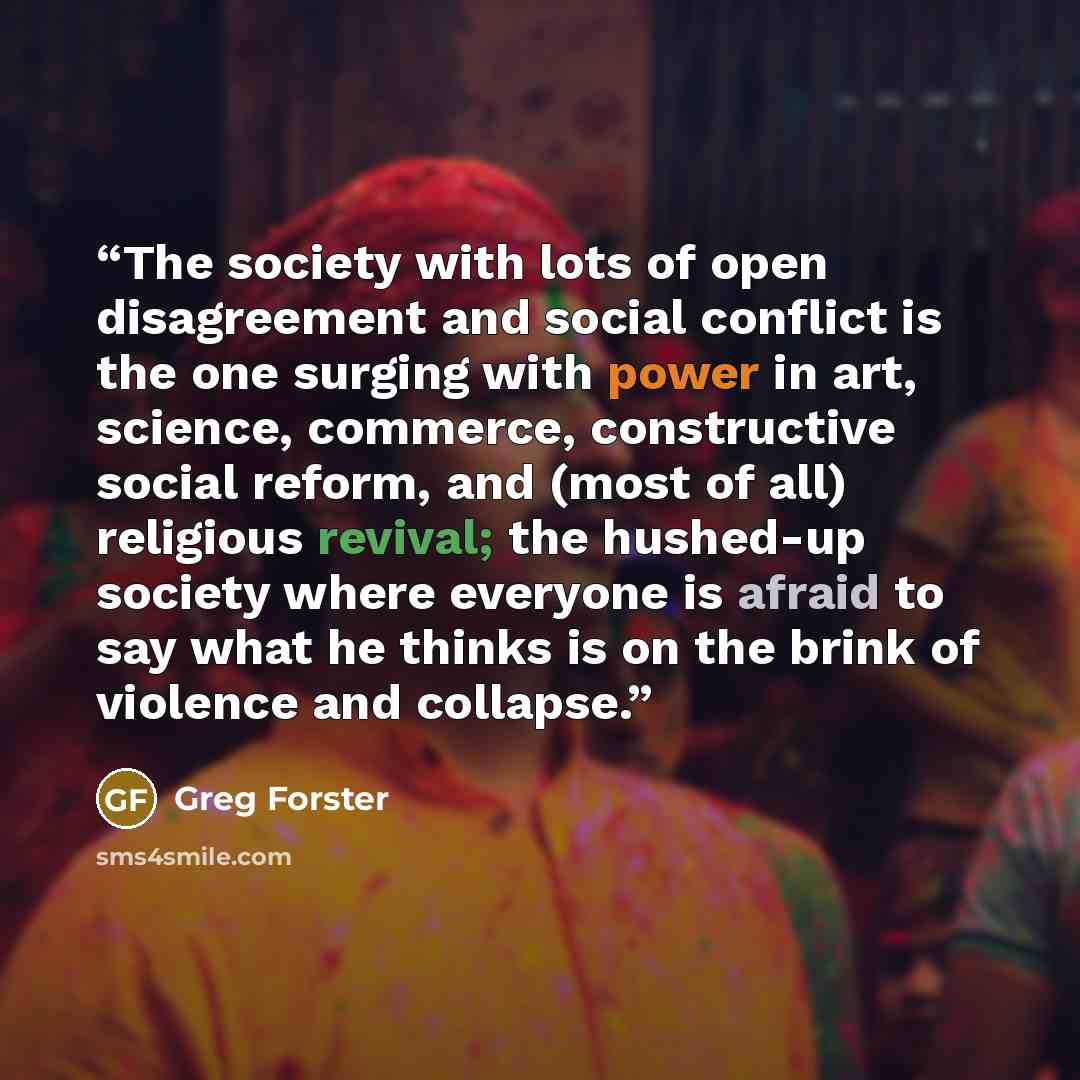 “The society with lots of open disagreement and social conflict is the one surging with power in art, science, commerce, constructive social reform, and (most of all) religious revival; the hushed-up society where everyone is afraid to say what he thinks is on the brink of violence and collapse.” quote by Greg Forster