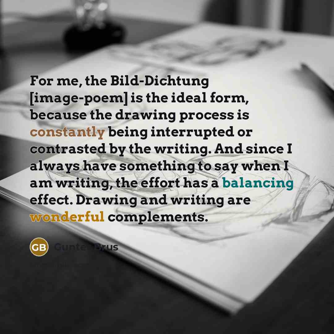 “For me, the Bild-Dichtung [image-poem] is the ideal form, because the drawing process is constantly being interrupted or contrasted by the writing. And since I always have something to say when I am writing, the effort has a balancing effect. Drawing and writing are wonderful complements.” quote by Gunter Brus