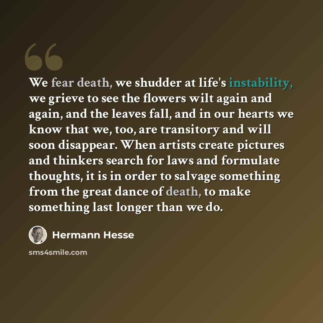 “We fear death, we shudder at life's instability, we grieve to see the flowers wilt again and again, and the leaves fall, and in our hearts we know that we, too, are transitory and will soon disappear. When artists create pictures and thinkers search for laws and formulate thoughts, it is in order…” quote by Hermann Hesse