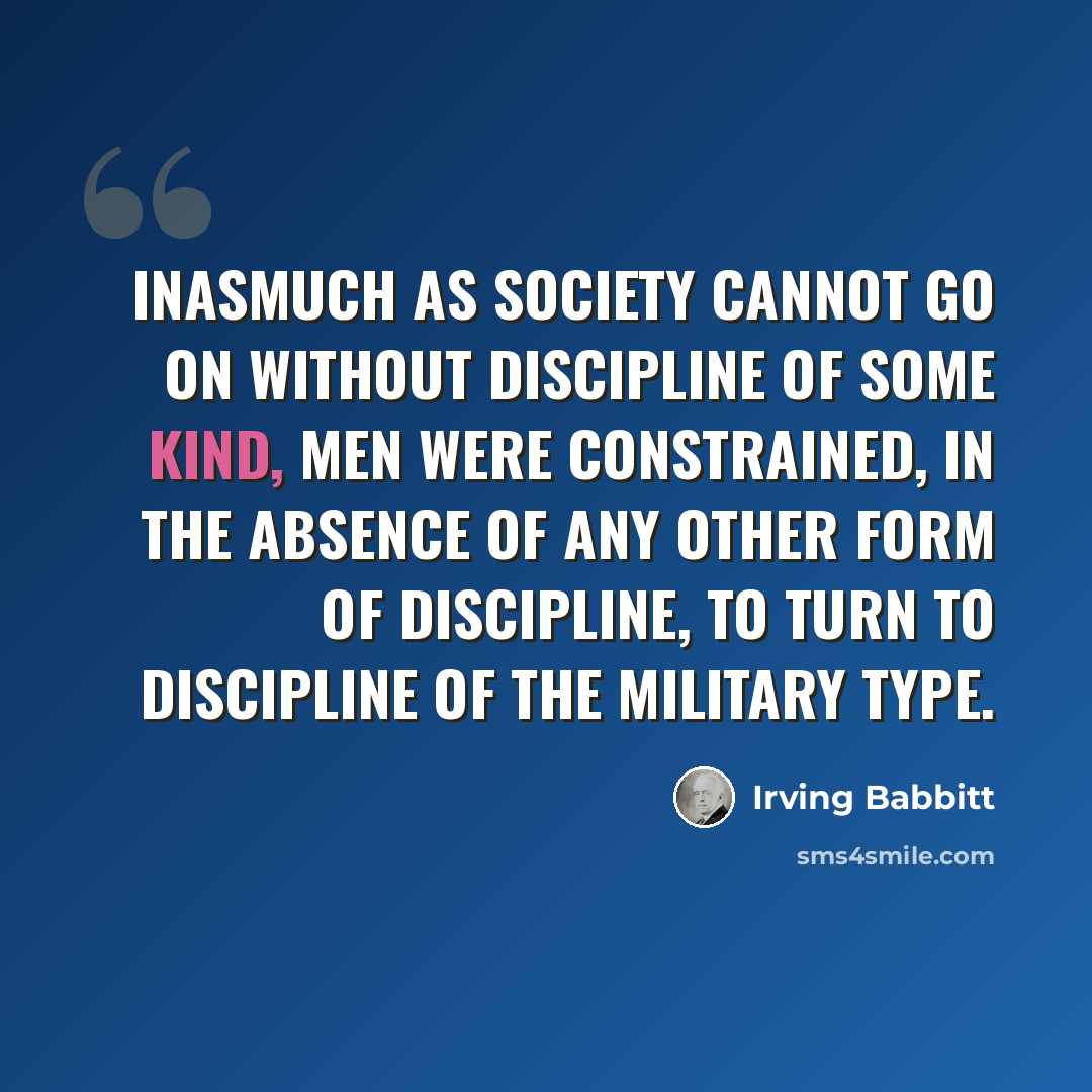 “Inasmuch as society cannot go on without discipline of some kind, men were constrained, in the absence of any other form of discipline, to turn to discipline of the military type.” quote by Irving Babbitt