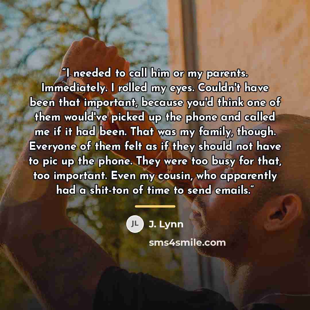 “I needed to call him or my parents. Immediately. I rolled my eyes. Couldn't have been that important, because you'd think one of them would've picked up the phone and called me if it had been. That was my family, though. Everyone of them felt as if they should not have to pic up the phone. They…” quote by J. Lynn