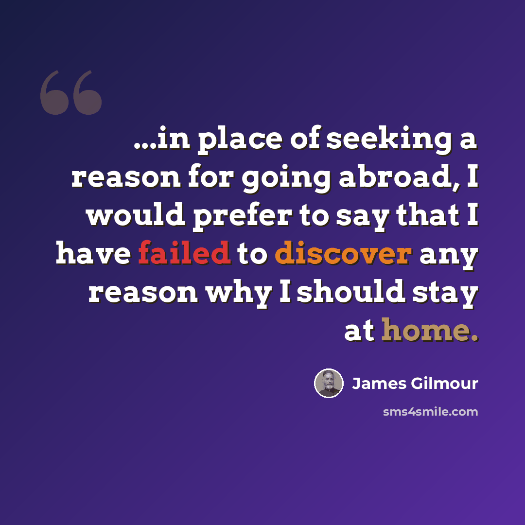 “...in place of seeking a reason for going abroad, I would prefer to say that I have failed to discover any reason why I should stay at home.” quote by James Gilmour