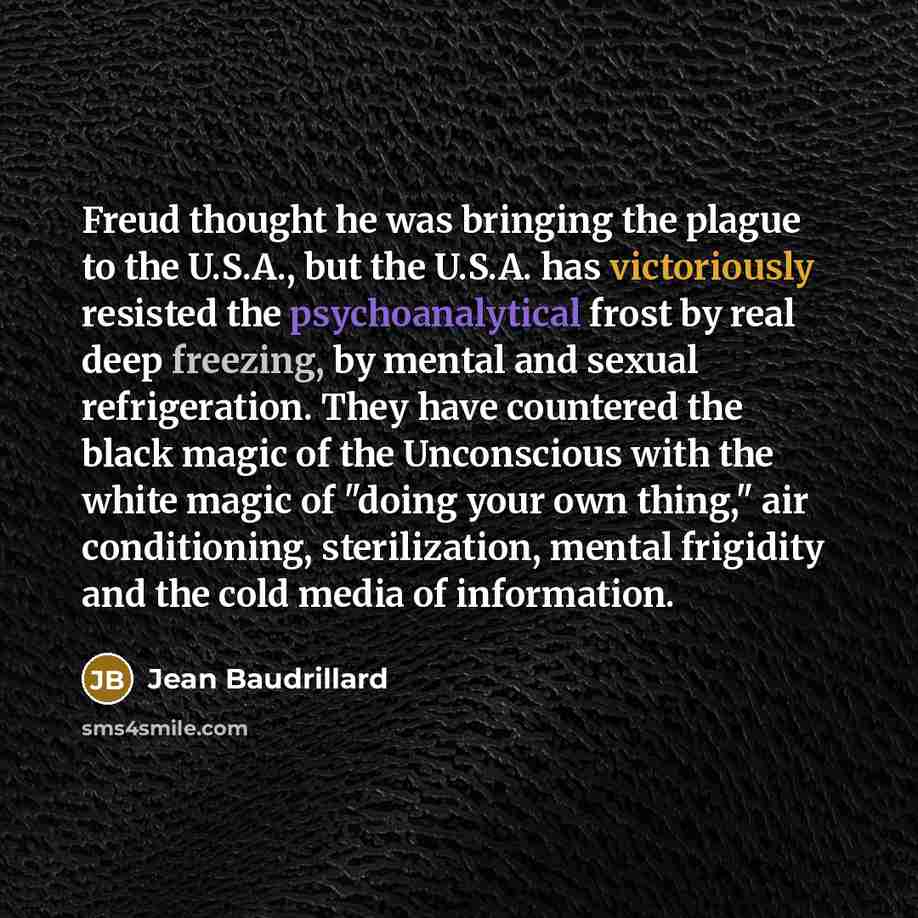 “Freud thought he was bringing the plague to the U.S.A., but the U.S.A. has victoriously resisted the psychoanalytical frost by real deep freezing, by mental and sexual refrigeration. They have countered the black magic of the Unconscious with the white magic of "doing your own thing," air…” quote by Jean Baudrillard