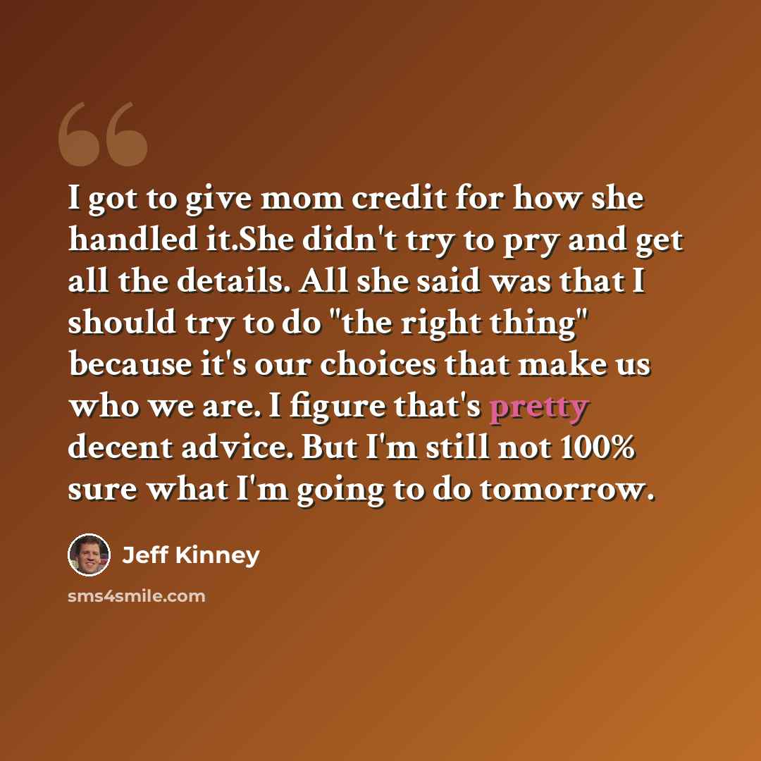 “I got to give mom credit for how she handled it.She didn't try to pry and get all the details. All she said was that I should try to do "the right thing" because it's our choices that make us who we are. I figure that's pretty decent advice. But I'm still not 100% sure what I'm going to do tomorrow.” quote by Jeff Kinney