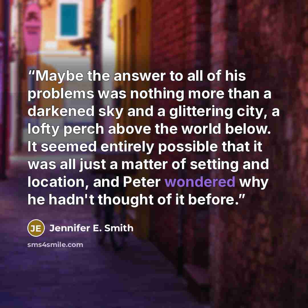 “Maybe the answer to all of his problems was nothing more than a darkened sky and a glittering city, a lofty perch above the world below. It seemed entirely possible that it was all just a matter of setting and location, and Peter wondered why he hadn't thought of it before.” quote by Jennifer E. Smith