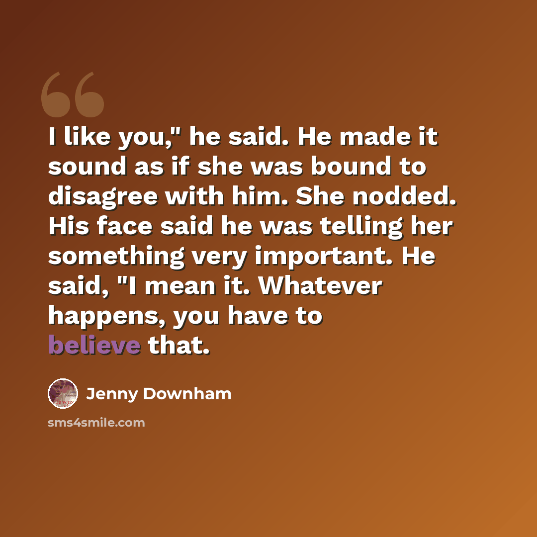 “I like you," he said. He made it sound as if she was bound to disagree with him. She nodded. His face said he was telling her something very important. He said, "I mean it. Whatever happens, you have to believe that.” quote by Jenny Downham