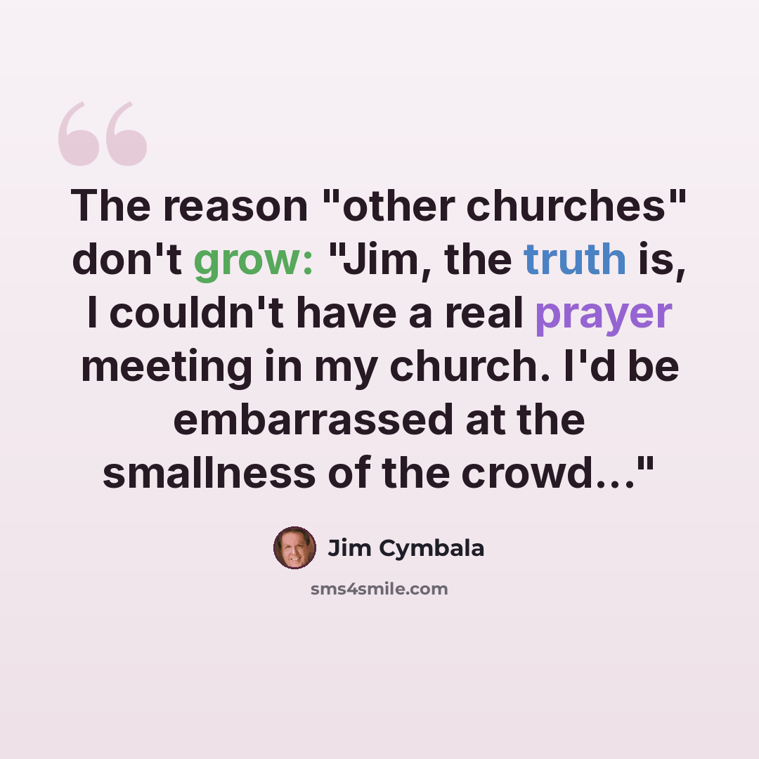 “The reason "other churches" don't grow: "Jim, the truth is, I couldn't have a real prayer meeting in my church. I'd be embarrassed at the smallness of the crowd..."” quote by Jim Cymbala