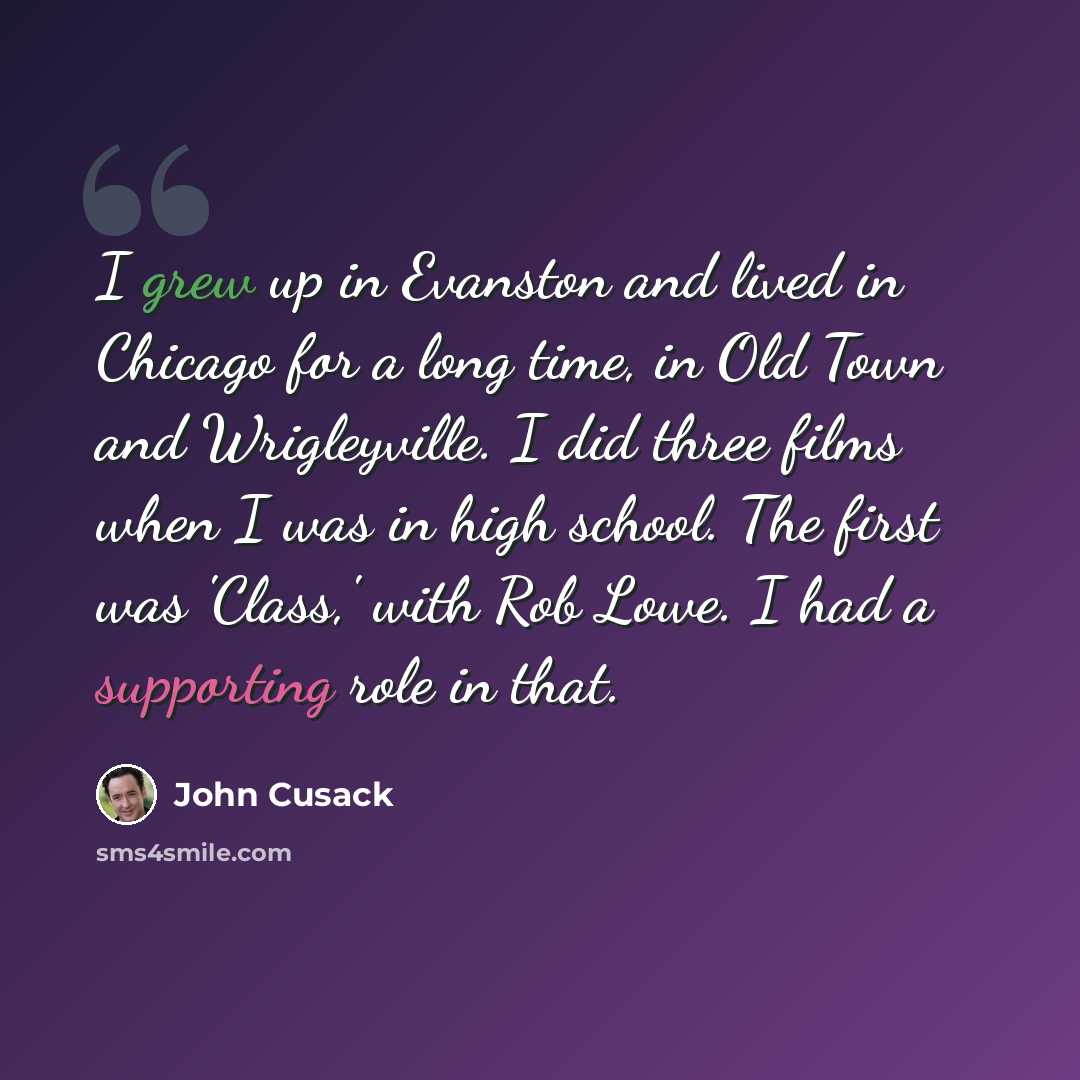 “I grew up in Evanston and lived in Chicago for a long time, in Old Town and Wrigleyville. I did three films when I was in high school. The first was 'Class,' with Rob Lowe. I had a supporting role in that.” quote by John Cusack